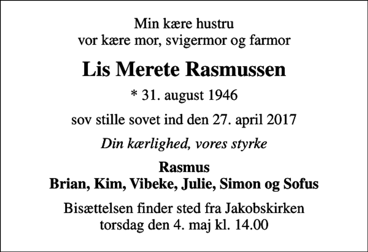 <p>Min kære hustru vor kære mor, svigermor og farmor<br />Lis Merete Rasmussen<br />* 31. august 1946<br />sov stille sovet ind den 27. april 2017<br />Din kærlighed, vores styrke<br />Rasmus Brian, Kim, Vibeke, Julie, Simon og Sofus<br />Bisættelsen finder sted fra Jakobskirken torsdag den 4. maj kl. 14.00</p>