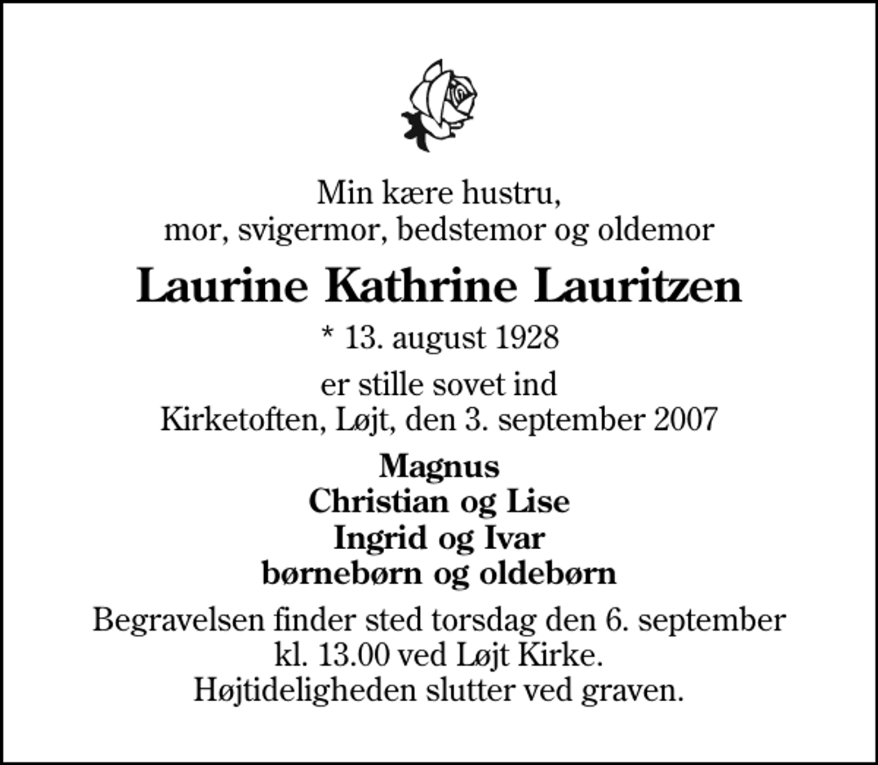 <p>Min kære hustru, mor, svigermor, bedstemor og oldemor<br />Laurine Kathrine Lauritzen<br />* 13. august 1928<br />er stille sovet ind Kirketoften, Løjt, den 3. september 2007<br />Magnus Christian og Lise Ingrid og Ivar børnebørn og oldebørn<br />Begravelsen finder sted torsdag den 6. september kl. 13.00 ved Løjt Kirke Højtideligheden slutter ved graven.</p>