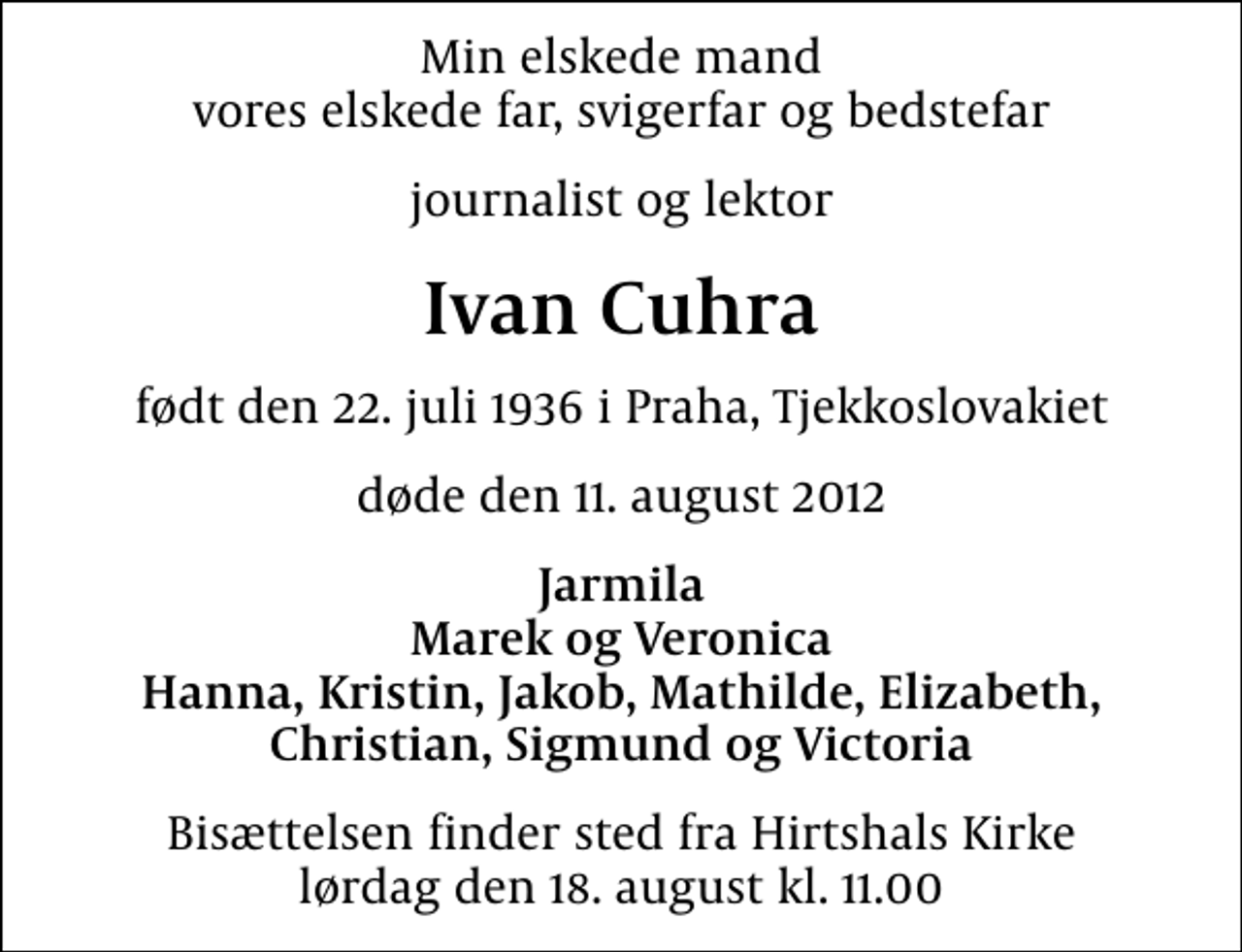 <p>Min elskede mand vores elskede far, svigerfar og bedstefar<br />journalist og lektor<br />Ivan Cuhra<br />født den 22. juli 1936 i Praha, Tjekkoslovakiet<br />døde den 11. august 2012<br />Jarmila Marek og Veronica Hanna, Kristin, Jakob, Mathilde, Elizabeth, Christian, Sigmund og Victoria<br />Bisættelsen finder sted fra Hirtshals Kirke lørdag den 18. august kl. 11.00</p>