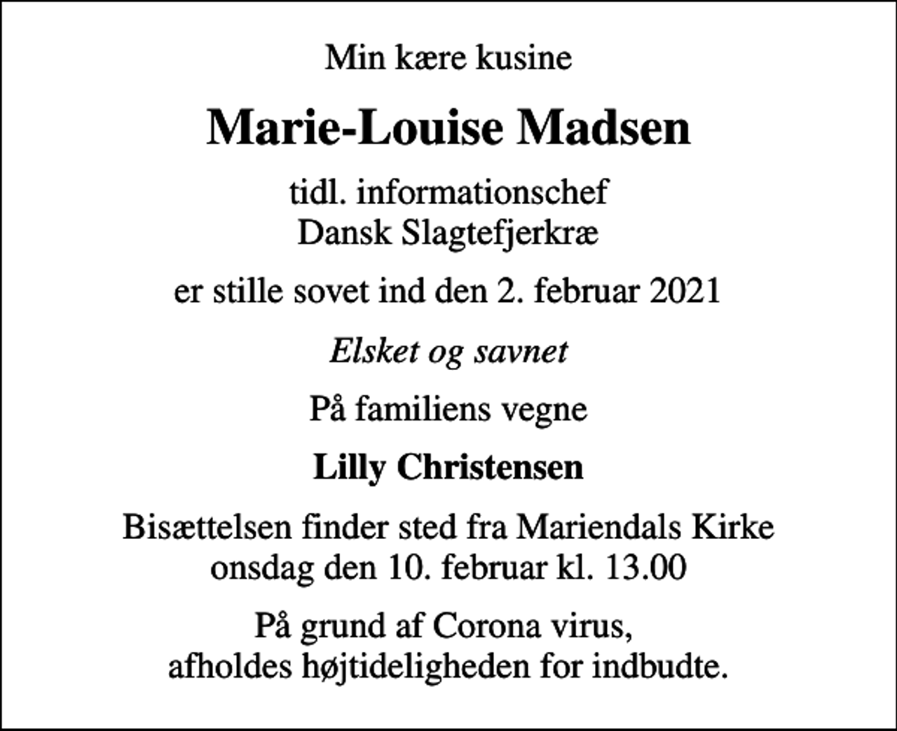 <p>Min kære kusine<br />Marie-Louise Madsen<br />tidl. informationschef Dansk Slagtefjerkræ<br />er stille sovet ind den 2. februar 2021<br />Elsket og savnet<br />På familiens vegne<br />Lilly Christensen<br />Bisættelsen finder sted fra Mariendals Kirke onsdag den 10. februar kl. 13.00<br />På grund af Corona virus, afholdes højtideligheden for indbudte.</p>