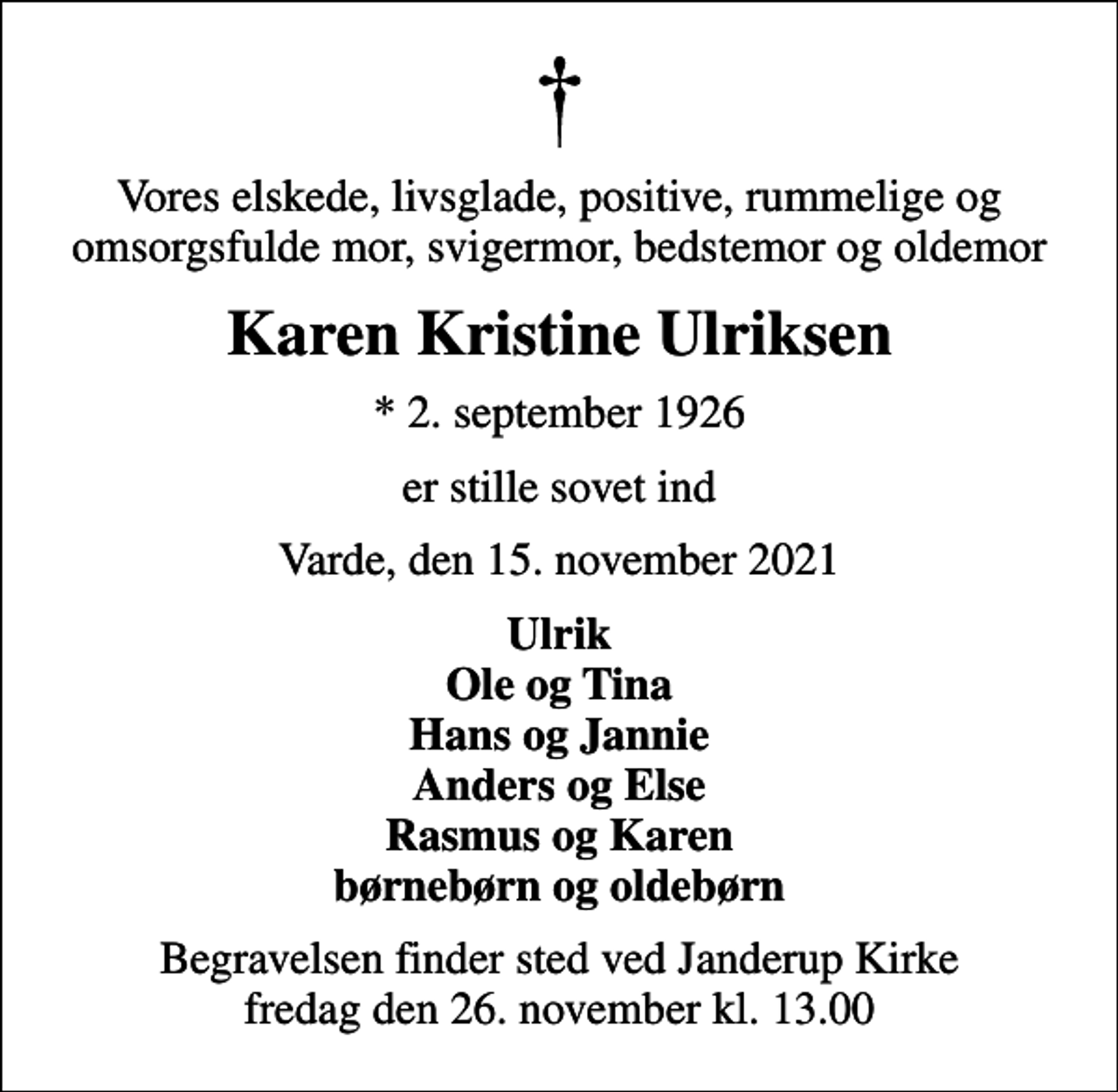 <p>Vores elskede, livsglade, positive, rummelige og omsorgsfulde mor, svigermor, bedstemor og oldemor<br />Karen Kristine Ulriksen<br />* 2. september 1926<br />er stille sovet ind<br />Varde, den 15. november 2021<br />Ulrik Ole og Tina Hans og Jannie Anders og Else Rasmus og Karen børnebørn og oldebørn<br />Begravelsen finder sted ved Janderup Kirke fredag den 26. november kl. 13.00</p>