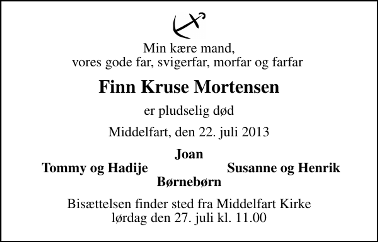 <p>Min kære mand, vores gode far, svigerfar, morfar og farfar<br />Finn Kruse Mortensen<br />er pludselig død<br />Middelfart, den 22. juli 2013<br />Joan<br />Tommy og Hadije<br />Susanne og Henrik<br />Bisættelsen finder sted fra Middelfart Kirke lørdag den 27. juli kl. 11.00</p>