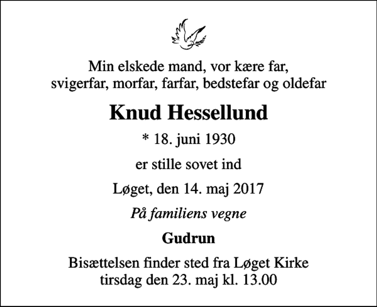 <p>Min elskede mand, vor kære far, svigerfar, morfar, farfar, bedstefar og oldefar<br />Knud Hessellund<br />* 18. juni 1930<br />er stille sovet ind<br />Løget, den 14. maj 2017<br />På familiens vegne<br />Gudrun<br />Bisættelsen finder sted fra Løget Kirke tirsdag den 23. maj kl. 13.00</p>