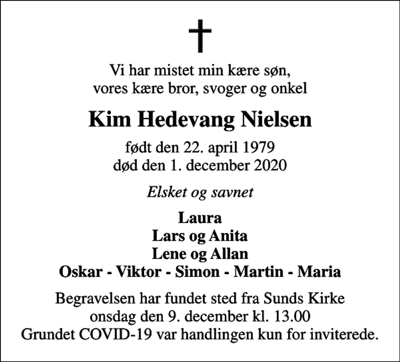 <p>Vi har mistet min kære søn, vores kære bror, svoger og onkel<br />Kim Hedevang Nielsen<br />født den 22. april 1979<br />død den 1. december 2020<br />Elsket og savnet<br />Laura Lars og Anita Lene og Allan Oskar - Viktor - Simon - Martin - Maria<br />Begravelsen har fundet sted fra Sunds Kirke onsdag den 9. december kl. 13.00 Grundet COVID-19 var handlingen kun for inviterede.</p>