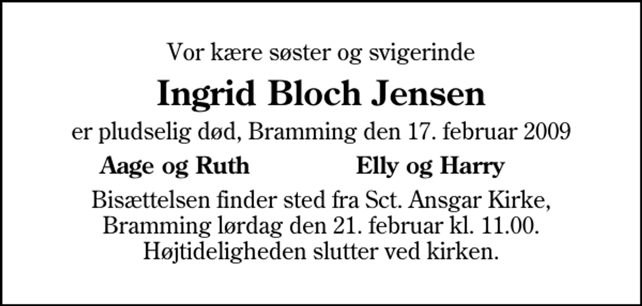 <p>Vor kære søster og svigerinde<br />Ingrid Bloch Jensen<br />er pludselig død, Bramming den 17. februar 2009<br />Aage og Ruth<br />Elly og Harry<br />Bisættelsen finder sted fra Sankt Ansgar Kirke lørdag den 21. februar kl. 11.00 Højtideligheden slutter ved kirken.</p>