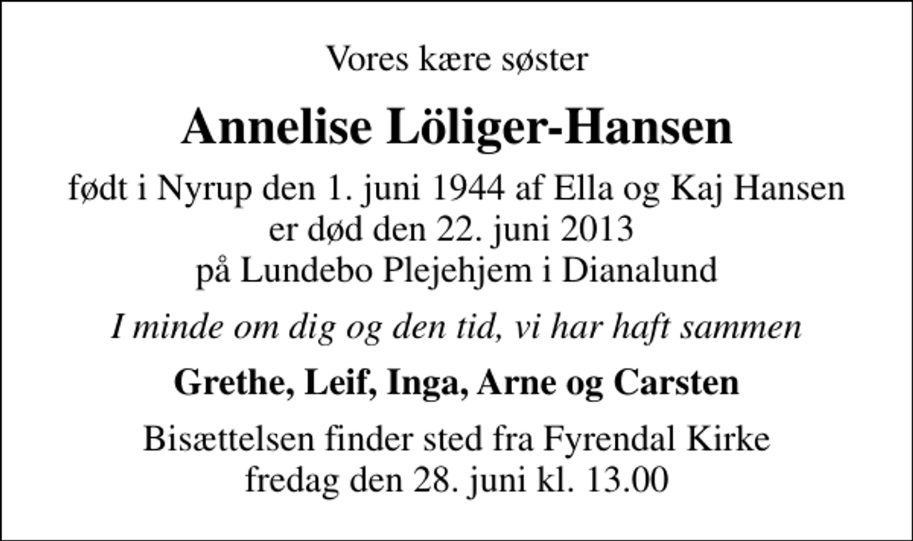 <p>Vores kære søster<br />Annelise Löliger-Hansen<br />født i Nyrup den 1. juni 1944 af Ella og Kaj Hansen er død den 22. juni 2013 på Lundebo Plejehjem i Dianalund<br />I minde om dig og den tid, vi har haft sammen<br />Grethe, Leif, Inga, Arne og Carsten<br />Bisættelsen finder sted fra Fyrendal Kirke fredag den 28. juni kl. 13.00</p>