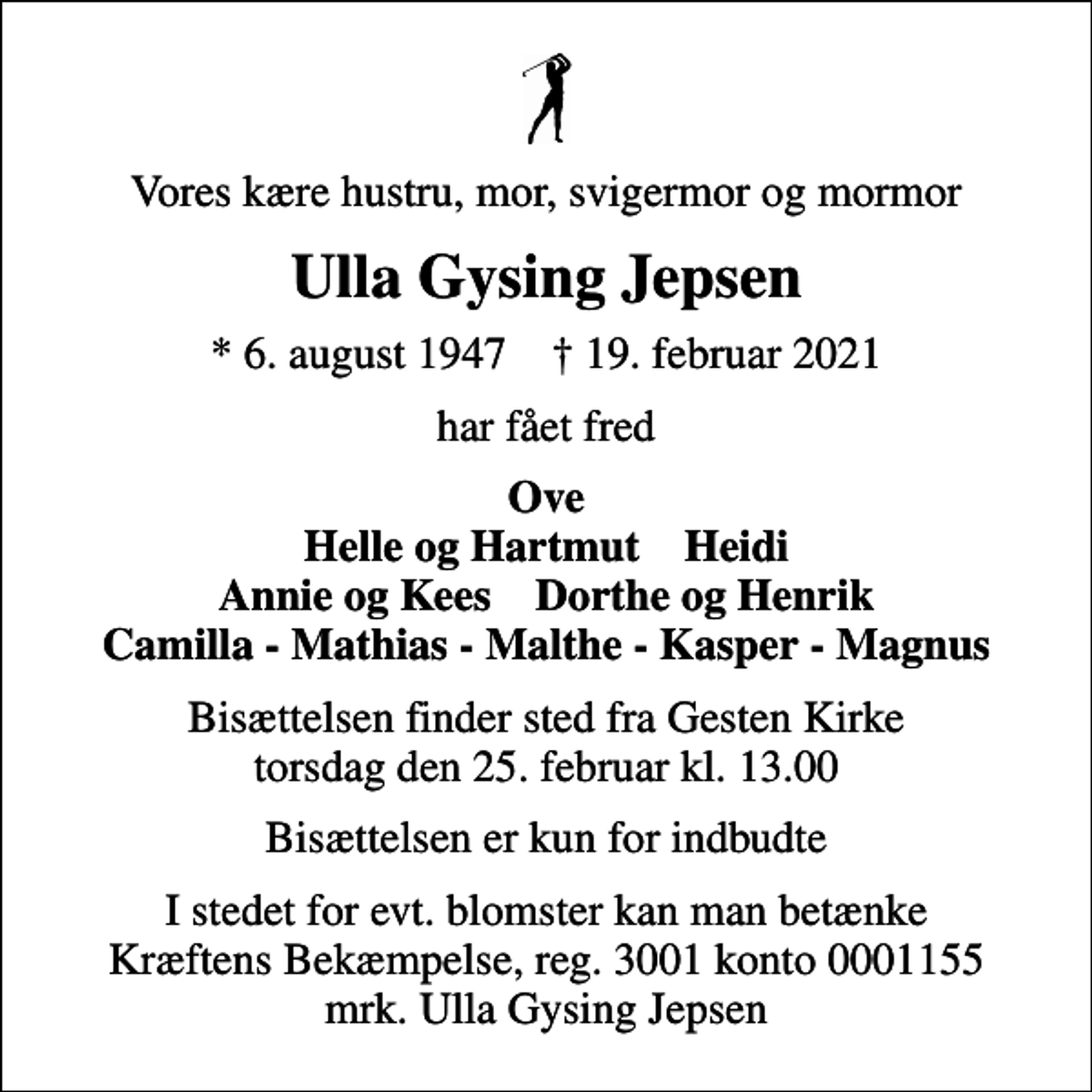 <p>Vores kære hustru, mor, svigermor og mormor<br />Ulla Gysing Jepsen<br />* 6. august 1947 ✝ 19. februar 2021<br />har fået fred<br />Ove Helle og Hartmut Heidi Annie og Kees Dorthe og Henrik Camilla - Mathias - Malthe - Kasper - Magnus<br />Bisættelsen finder sted fra Gesten Kirke torsdag den 25. februar kl. 13.00<br />Bisættelsen er kun for indbudte<br />I stedet for evt. blomster kan man betænke<br />Kræftens Bekæmpelse reg.3001konto0001155mrk. Ulla Gysing<br />Jepsen</p>