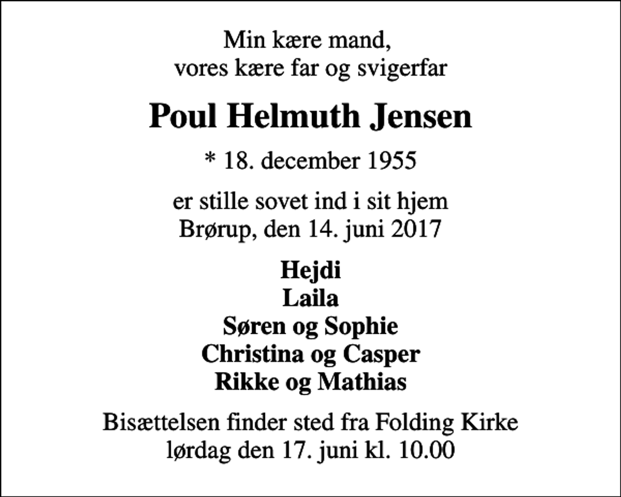 <p>Min kære mand, vores kære far og svigerfar<br />Poul Helmuth Jensen<br />* 18. december 1955<br />er stille sovet ind i sit hjem Brørup, den 14. juni 2017<br />Hejdi Laila Søren og Sophie Christina og Casper Rikke og Mathias<br />Bisættelsen finder sted fra Folding Kirke lørdag den 17. juni kl. 10.00</p>