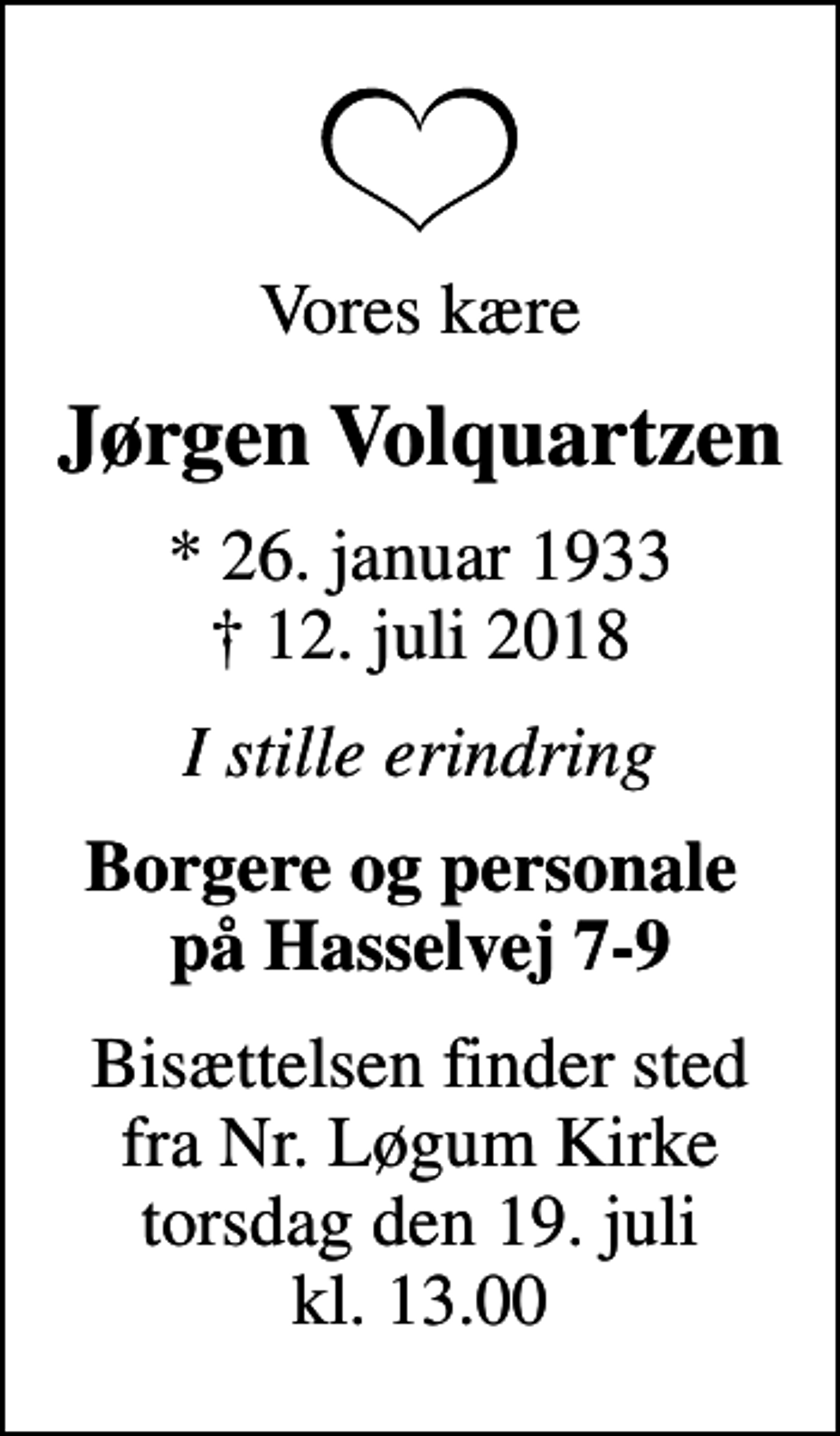 <p>Vores kære<br />Jørgen Volquartzen<br />* 26. januar 1933<br />✝ 12. juli 2018<br />I stille erindring<br />Borgere og personale på Hasselvej 7-9<br />Bisættelsen finder sted fra Nr. Løgum Kirke torsdag den 19. juli kl. 13.00</p>