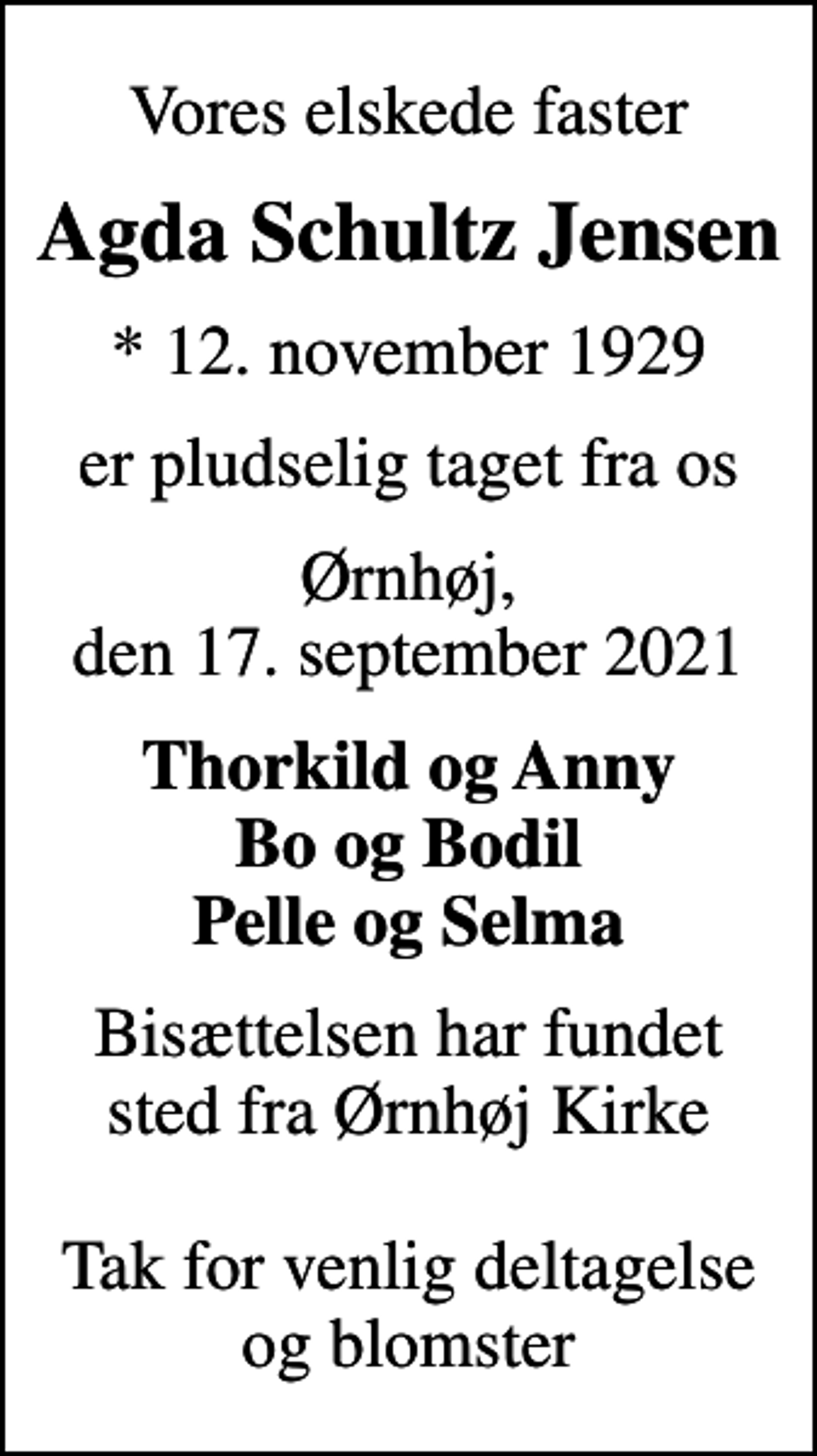<p>Vores elskede faster<br />Agda Schultz Jensen<br />* 12. november 1929<br />er pludselig taget fra os<br />Ørnhøj, den 17. september 2021<br />Thorkild og Anny Bo og Bodil Pelle og Selma<br />Bisættelsen har fundet sted fra Ørnhøj Kirke Tak for venlig deltagelse og blomster</p>
