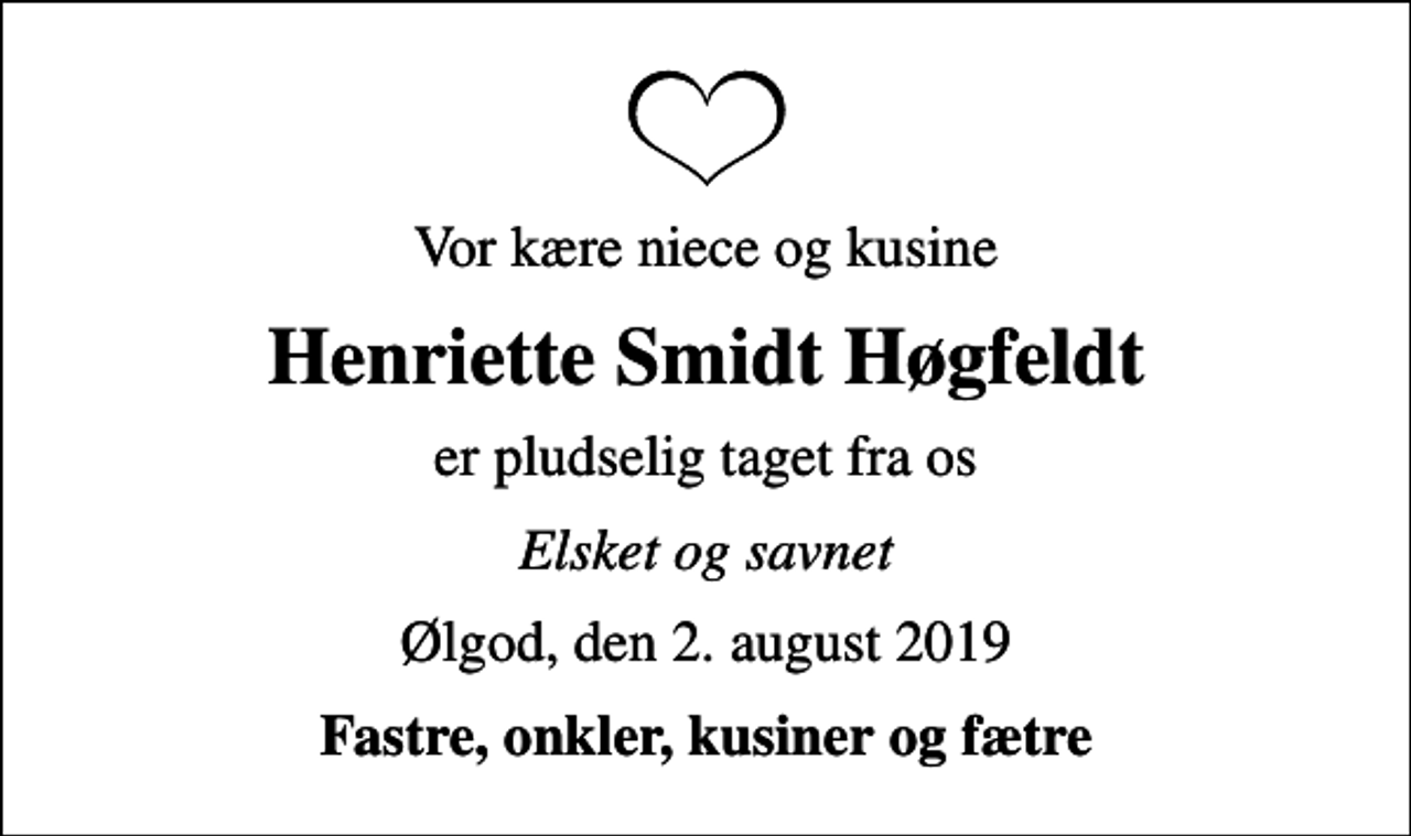 <p>Vor kære niece og kusine<br />Henriette Smidt Høgfeldt<br />er pludselig taget fra os<br />Elsket og savnet<br />Ølgod, den 2. august 2019<br />Fastre, onkler, kusiner og fætre</p>