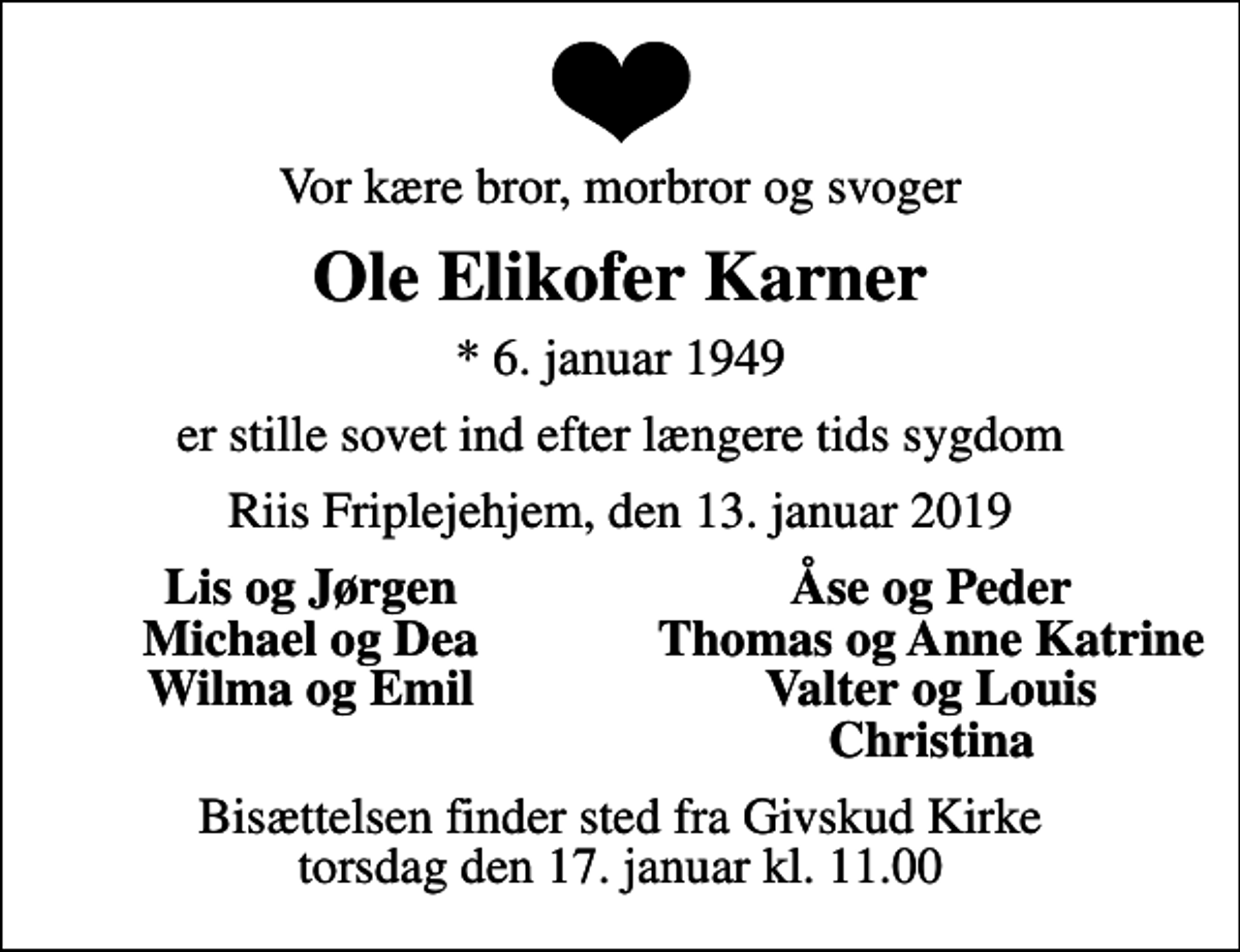 <p>Vor kære bror, morbror og svoger<br />Ole Elikofer Karner<br />* 6. januar 1949<br />er stille sovet ind efter længere tids sygdom<br />Riis Friplejehjem, den 13. januar 2019<br />Lis og Jørgen<br />Åse og Peder<br />Michael og Dea<br />Thomas og Anne Katrine<br />Wilma og Emil<br />Valter og Louis<br />Christina<br />Bisættelsen finder sted fra Givskud Kirke torsdag den 17. januar kl. 11.00</p>