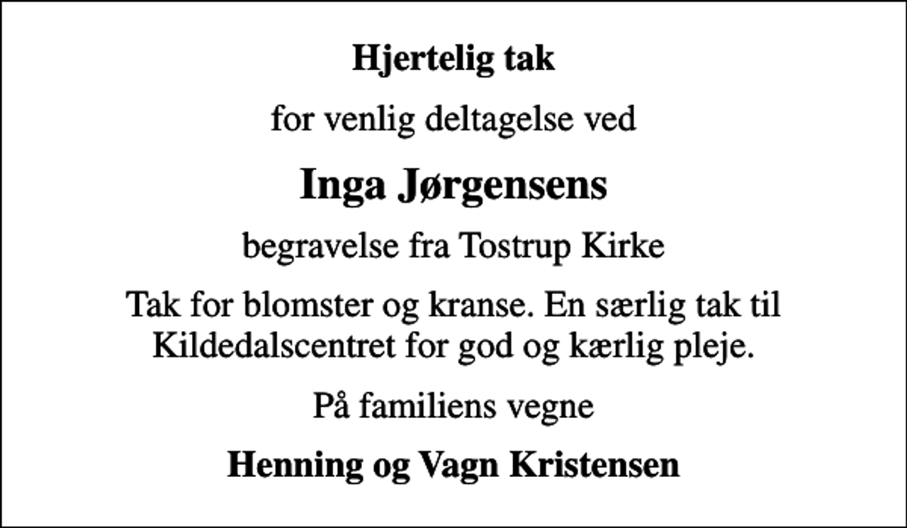 <p>Hjertelig tak<br />for venlig deltagelse ved<br />Inga Jørgensens<br />begravelse fra Tostrup Kirke<br />Tak for blomster og kranse. En særlig tak til Kildedalscentret for god og kærlig pleje.<br />På familiens vegne<br />Henning og Vagn Kristensen</p>