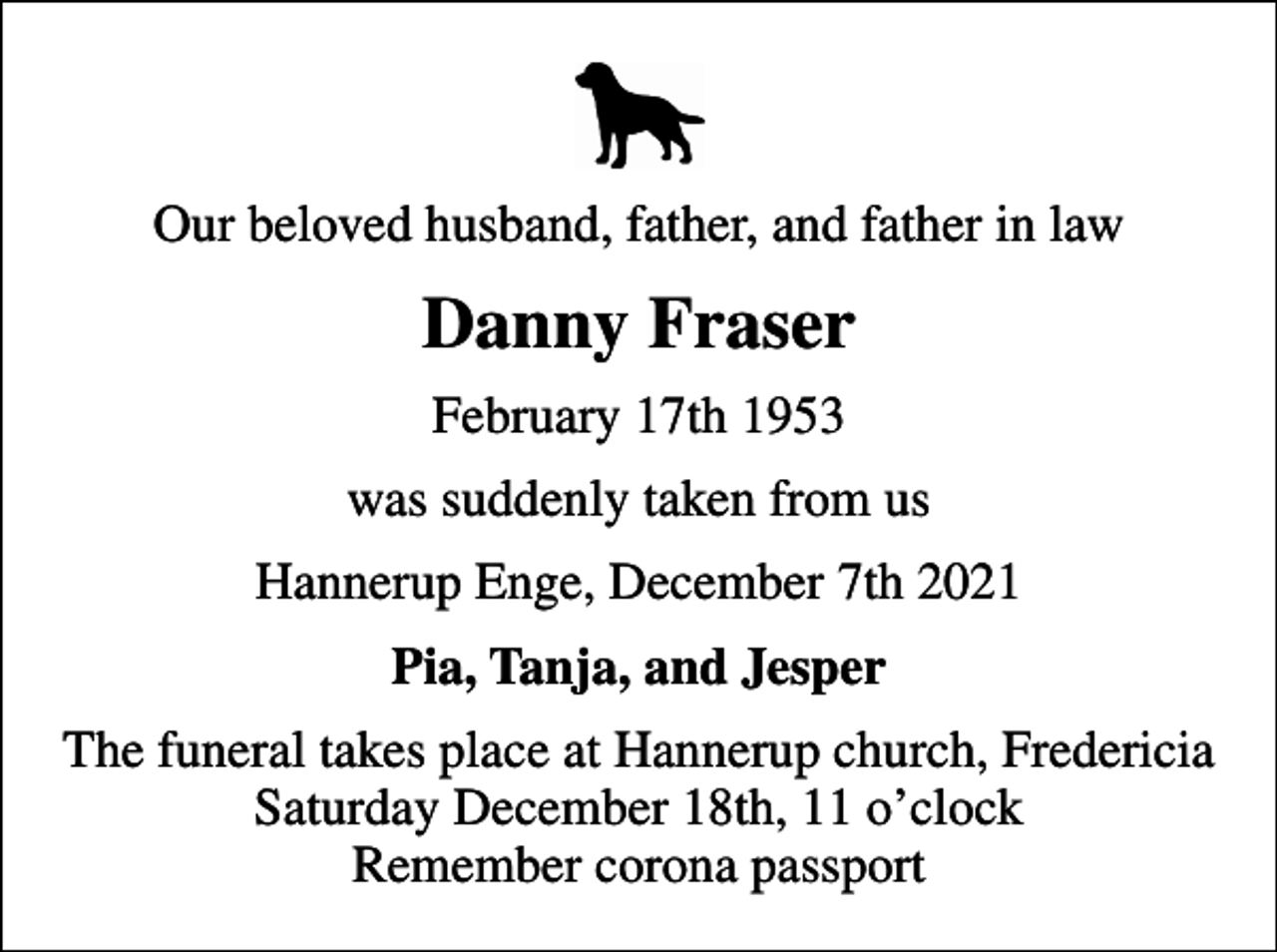 <p>Our beloved husband, father, and father in law<br />Danny Fraser<br />February 17th 1953<br />was suddenly taken from us<br />Hannerup Enge, December 7th 2021<br />Pia, Tanja, and Jesper<br />The funeral takes place at Hannerup church, Fredericia Saturday December 18th, 11 oclock Remember corona passport</p>