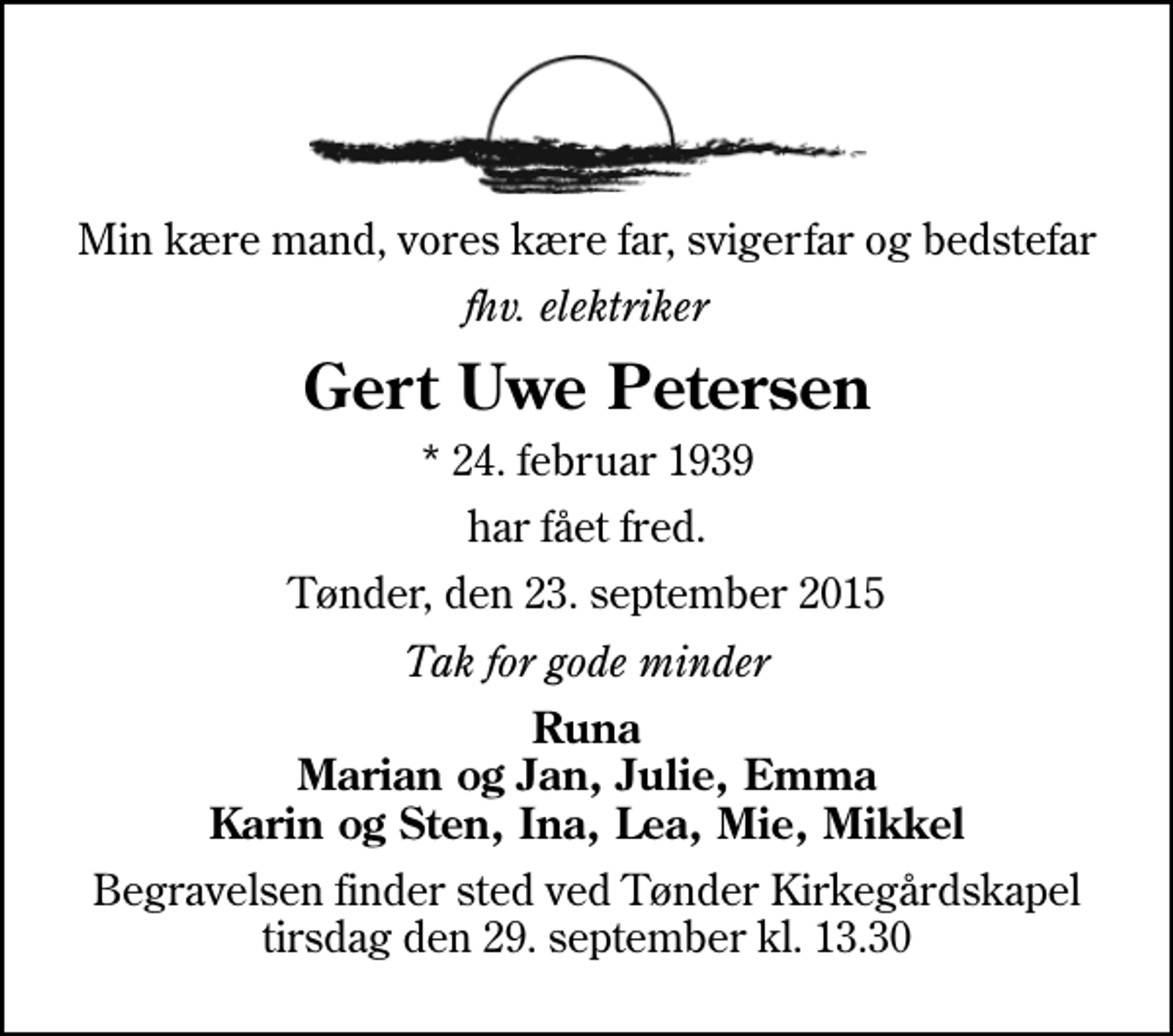<p>Min kære mand, vores kære far, svigerfar og bedstefar<br />fhv. elektriker<br />Gert Uwe Petersen<br />* 24. februar 1939<br />har fået fred.<br />Tønder, den 23. september 2015<br />Tak for gode minder<br />Runa Marian og Jan, Julie, Emma Karin og Sten, Ina, Lea, Mie, Mikkel<br />Begravelsen finder sted ved Tønder Kirkegårdskapel tirsdag den 29. september kl. 13.30</p>