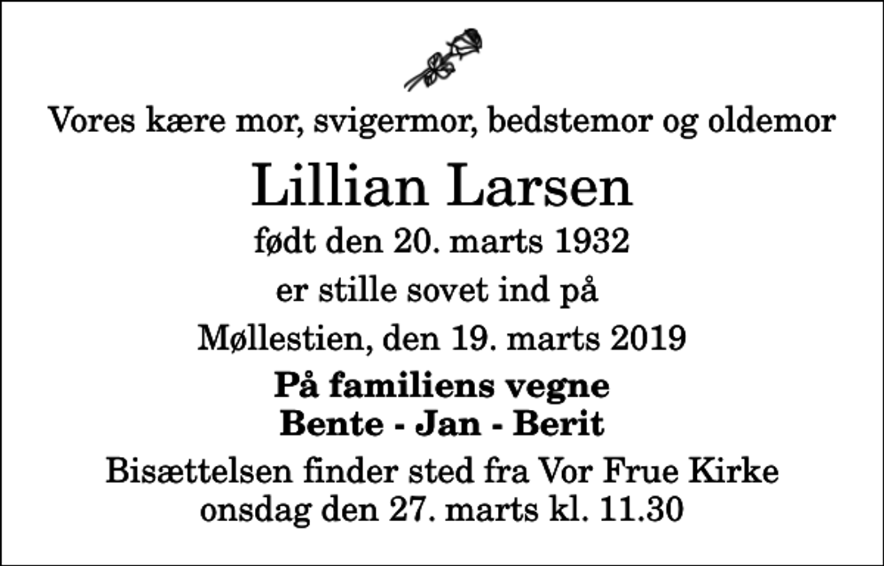 <p>Vores kære mor, svigermor, bedstemor og oldemor<br />Lillian Larsen<br />født den 20. marts 1932<br />er stille sovet ind på<br />Møllestien, den 19. marts 2019<br />På familiens vegne Bente - Jan - Berit<br />Bisættelsen finder sted fra Vor Frue Kirke onsdag den 27. marts kl. 11.30</p>