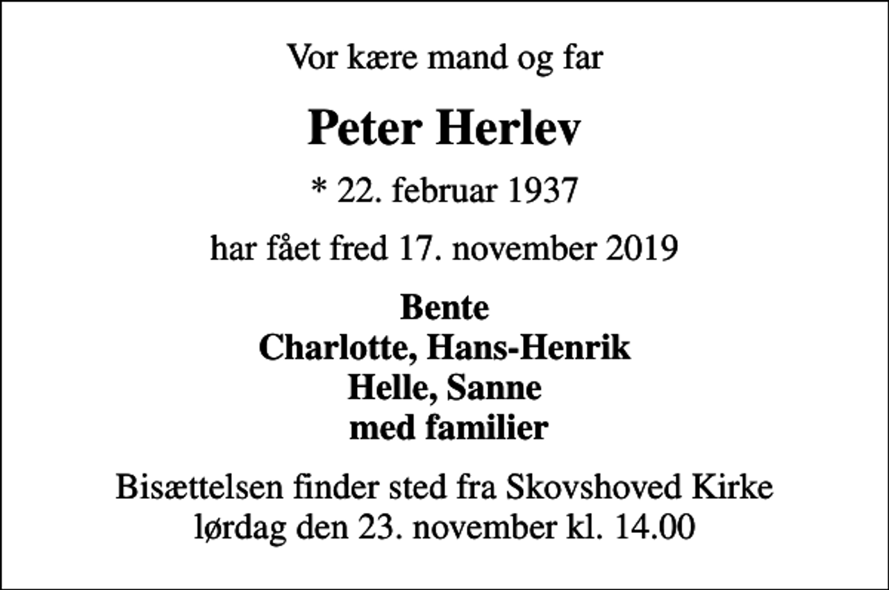 <p>Vor kære mand og far<br />Peter Herlev<br />* 22. februar 1937<br />har fået fred 17. november 2019<br />Bente Charlotte, Hans-Henrik Helle, Sanne med familier<br />Bisættelsen finder sted fra Skovshoved Kirke lørdag den 23. november kl. 14.00</p>