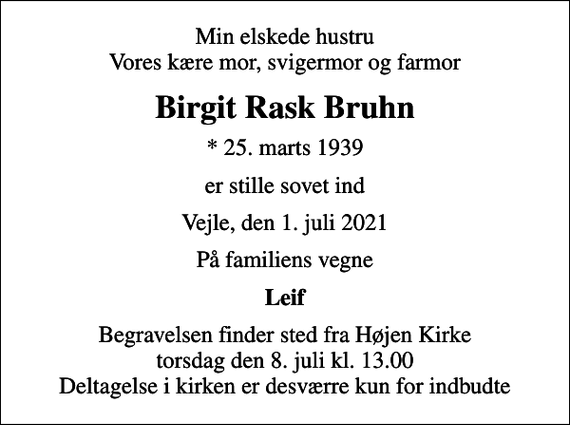 <p>Min elskede hustru Vores kære mor, svigermor og farmor<br />Birgit Rask Bruhn<br />* 25. marts 1939<br />er stille sovet ind<br />Vejle, den 1. juli 2021<br />På familiens vegne<br />Leif<br />Begravelsen finder sted fra Højen Kirke torsdag den 8. juli kl. 13.00 Deltagelse i kirken er desværre kun for indbudte</p>