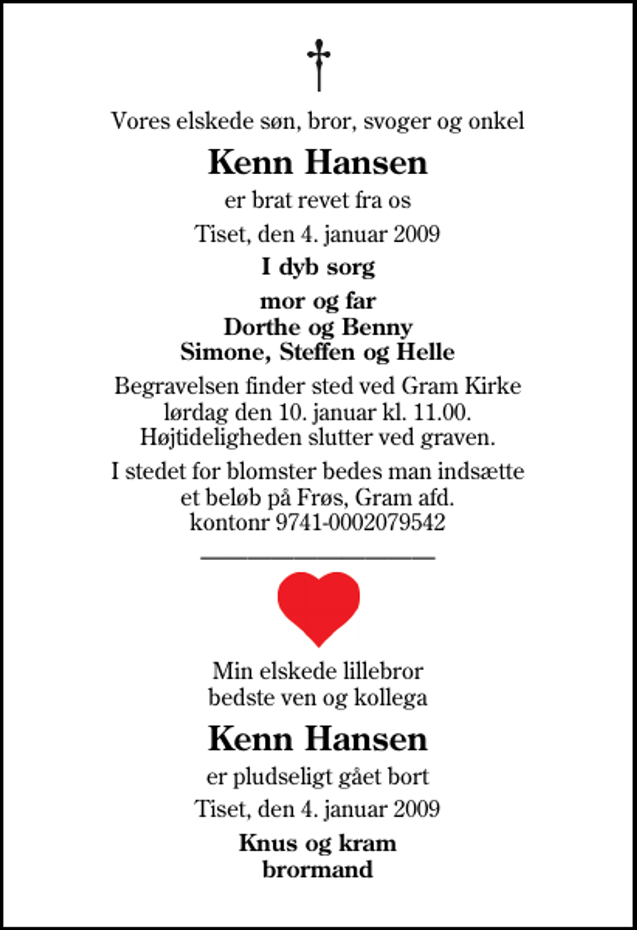 <p>Vores elskede søn, bror, svoger og onkel<br />Kenn Hansen<br />er brat revet fra os<br />Tiset, den 4. januar 2009<br />I dyb sorg<br />mor og far Dorthe og Benny Simone, Steffen og Helle<br />Begravelsen finder sted ved Gram Kirke lørdag den 10. januar kl. 11.00 Højtideligheden slutter ved graven.<br />I stedet for blomster bedes man indsætte et beløb på Frøs, Gram afd. kontonr 9741-0002079542<br />Min elskede lillebror bedste ven og kollega<br />Kenn Hansen<br />er pludseligt gået bort<br />Tiset, den 4. januar 2009<br />Knus og kram brormand</p>