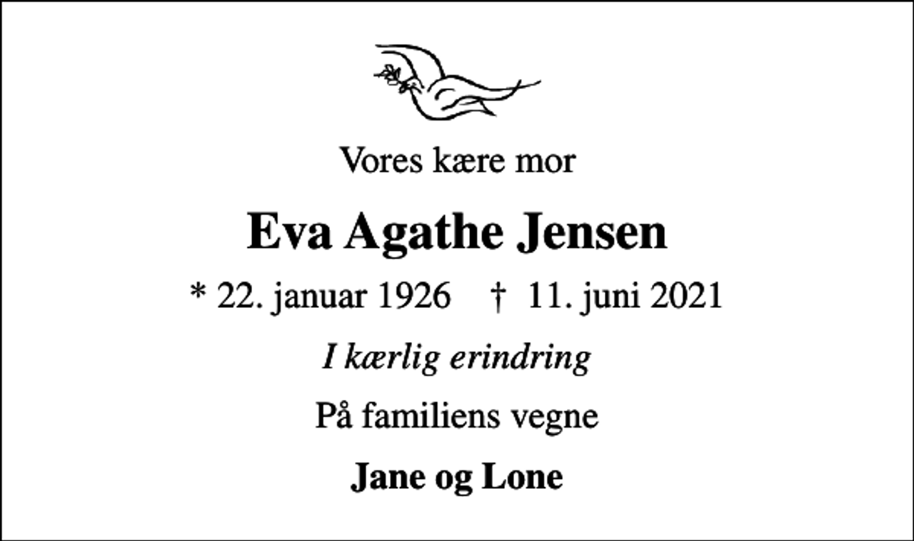 <p>Vores kære mor<br />Eva Agathe Jensen<br />* 22. januar 1926 ✝ 11. juni 2021<br />I kærlig erindring<br />På familiens vegne<br />Jane og Lone</p>