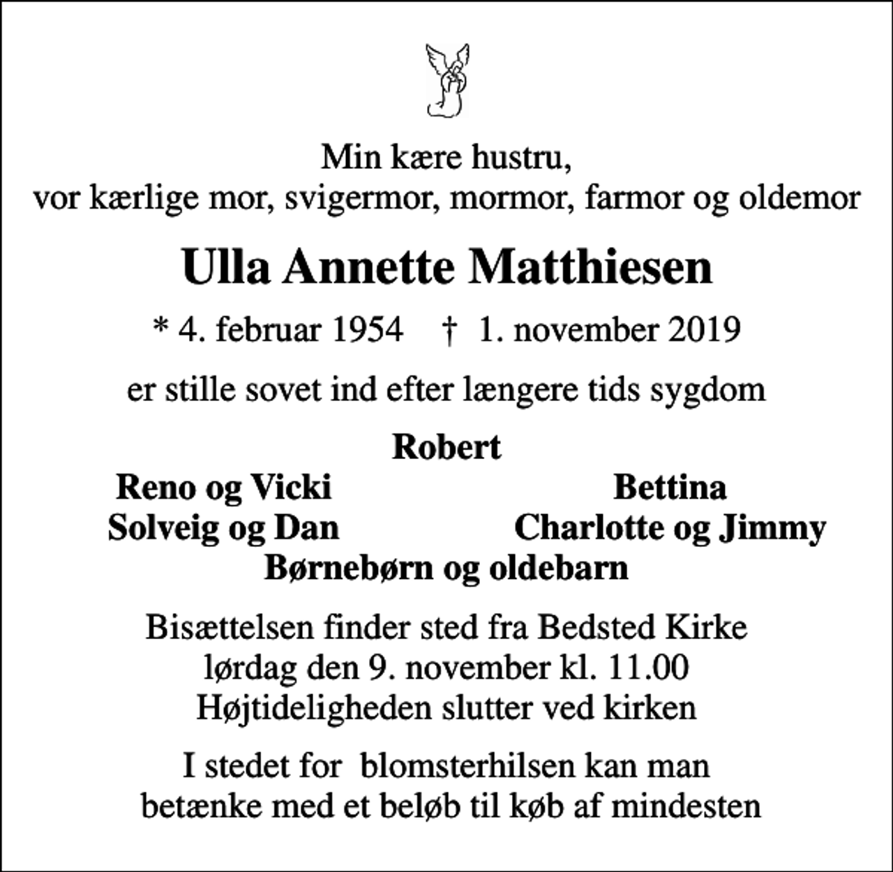 <p>Min kære hustru, vor kærlige mor, svigermor, mormor, farmor og oldemor<br />Ulla Annette Matthiesen<br />* 4. februar 1954 ✝ 1. november 2019<br />er stille sovet ind efter længere tids sygdom<br />Robert<br />Reno og Vicki<br />Bettina<br />Solveig og Dan<br />Charlotte og Jimmy<br />Bisættelsen finder sted fra Bedsted Kirke lørdag den 9. november kl. 11.00 Højtideligheden slutter ved kirken<br />I stedet for blomsterhilsen kan man betænke med et beløb til køb af mindesten</p>