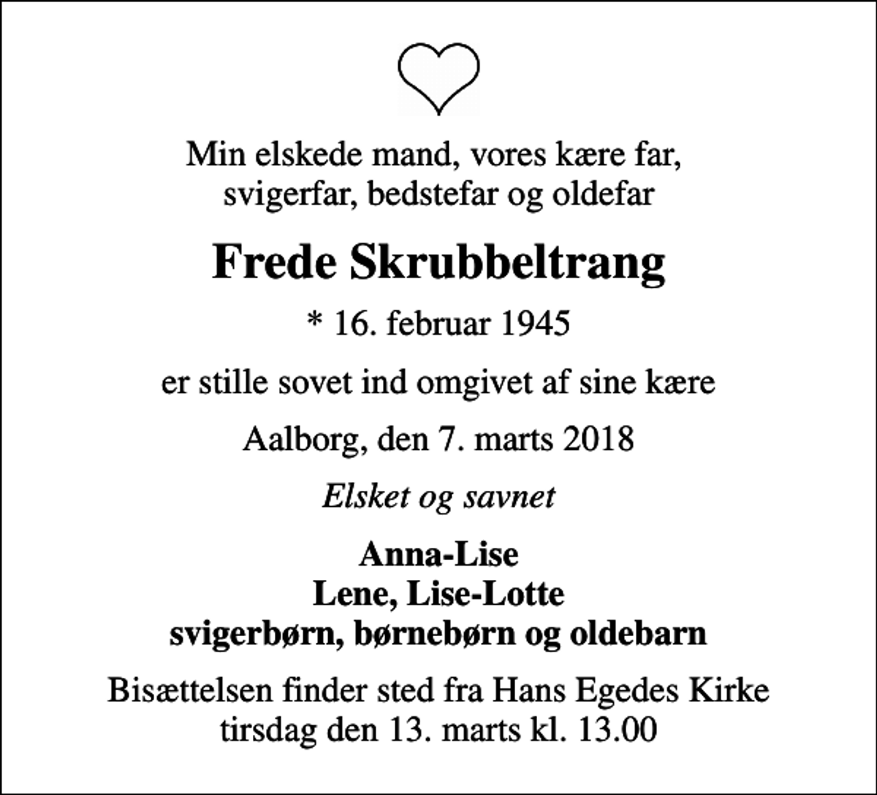 <p>Min elskede mand, vores kære far, svigerfar, bedstefar og oldefar<br />Frede Skrubbeltrang<br />* 16. februar 1945<br />er stille sovet ind omgivet af sine kære<br />Aalborg, den 7. marts 2018<br />Elsket og savnet<br />Anna-Lise Lene, Lise-Lotte svigerbørn, børnebørn og oldebarn<br />Bisættelsen finder sted fra Hans Egedes Kirke tirsdag den 13. marts kl. 13.00</p>