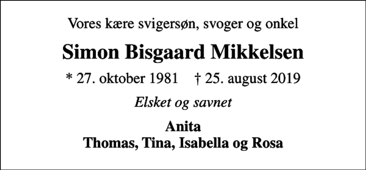 <p>Vores kære svigersøn, svoger og onkel<br />Simon Bisgaard Mikkelsen<br />* 27. oktober 1981 ✝ 25. august 2019<br />Elsket og savnet<br />Anita Thomas, Tina, Isabella og Rosa</p>