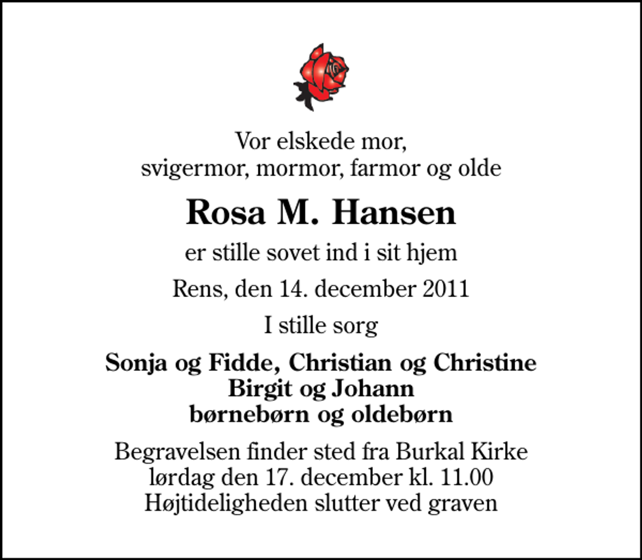 <p>Vor elskede mor, svigermor, mormor, farmor og olde<br />Rosa M. Hansen<br />er stille sovet ind i sit hjem<br />Rens, den 14. december 2011<br />I stille sorg<br />Sonja og Fidde, Christian og Christine Birgit og Johann børnebørn og oldebørn<br />Begravelsen finder sted fra Burkal Kirke lørdag den 17. december kl. 11.00 Højtideligheden slutter ved graven</p>
