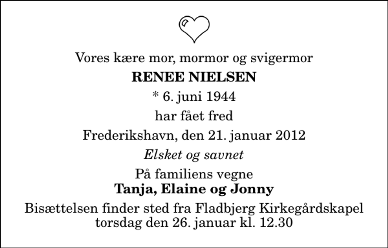 <p>Vores kære mor, mormor og svigermor<br />Renee Nielsen<br />* 6. juni 1944<br />har fået fred<br />Frederikshavn, den 21. januar 2012<br />Elsket og savnet<br />På familiens vegne<br />Tanja, Elaine og Jonny<br />Bisættelsen finder sted fra Fladbjerg Kirkegårdskapel torsdag den 26. januar kl. 12.30</p>