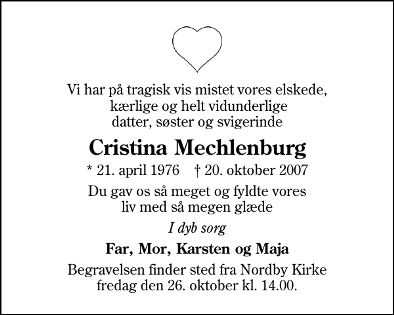 <p>Vi har på tragisk vis mistet vores elskede, kærlige og helt vidunderlige datter, søster og svigerinde<br />Cristina Mechlenburg<br />* 21. april 1976 ✝ 20. oktober 2007<br />Du gav os så meget og fyldte vores liv med så megen glæde<br />I dyb sorg<br />Far, Mor, Karsten og Maja<br />Begravelsen finder sted fra Nordby Kirke fredag den 26. oktober kl. 14.00</p>