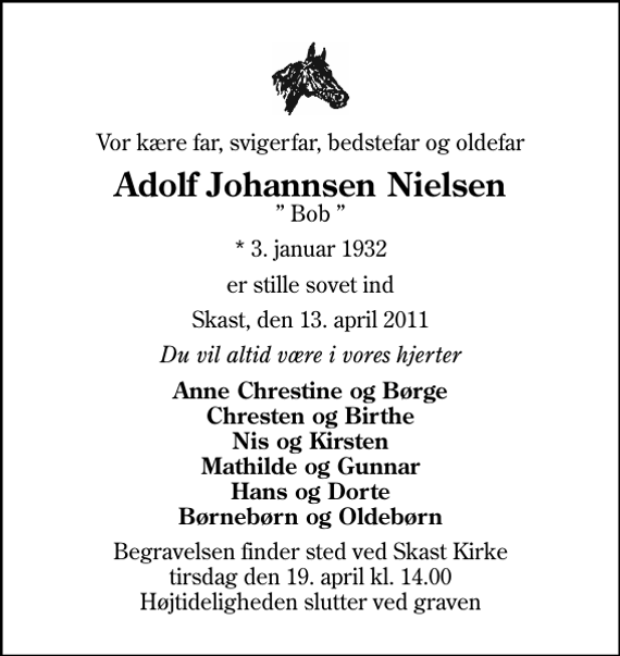 <p>Vor kære far, svigerfar, bedstefar og oldefar<br />Adolf Johannsen Nielsen<br />Bob<br />* 3. januar 1932<br />er stille sovet ind<br />Skast, den 13. april 2011<br />Du vil altid være i vores hjerter<br />Anne Chrestine og Børge Chresten og Birthe Nis og Kirsten Mathilde og Gunnar Hans og Dorte Børnebørn og Oldebørn<br />Begravelsen finder sted ved Skast Kirke tirsdag den 19. april kl. 14.00 Højtideligheden slutter ved graven</p>