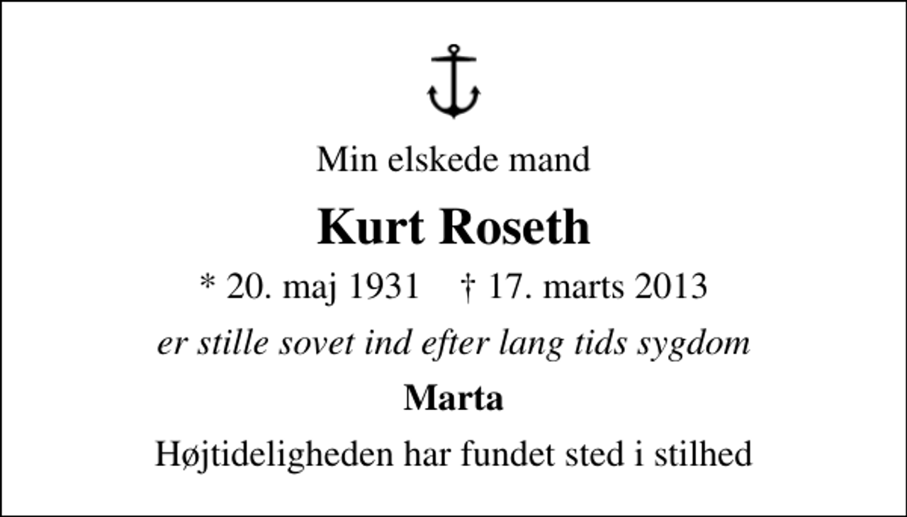 <p>Min elskede mand<br />Kurt Roseth<br />* 20. maj 1931 ✝ 17. marts 2013<br />er stille sovet ind efter lang tids sygdom<br />Marta<br />Højtideligheden har fundet sted i stilhed</p>