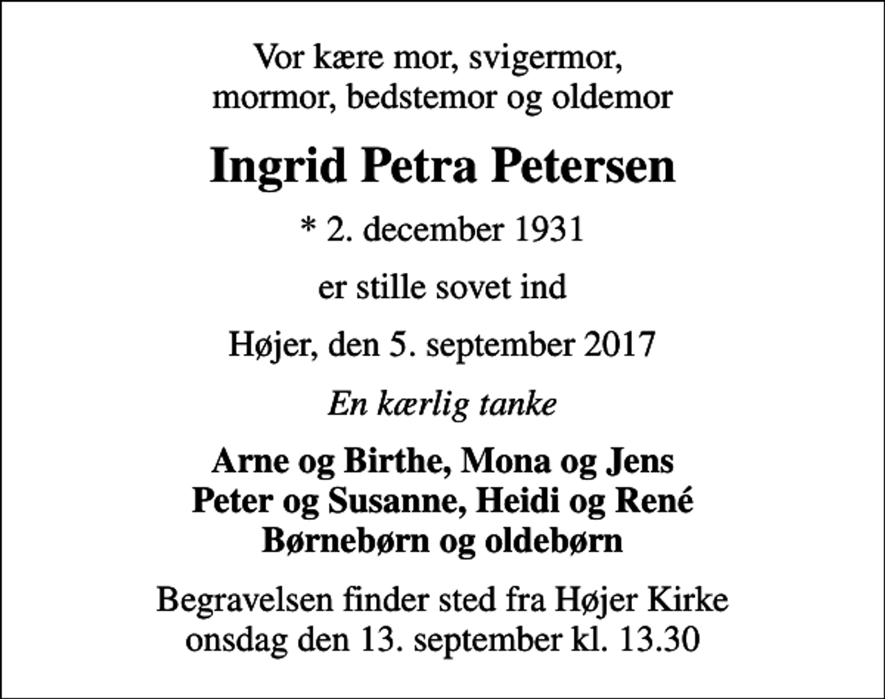 <p>Vor kære mor, svigermor, mormor, bedstemor og oldemor<br />Ingrid Petra Petersen<br />* 2. december 1931<br />er stille sovet ind<br />Højer, den 5. september 2017<br />En kærlig tanke<br />Arne og Birthe, Mona og Jens Peter og Susanne, Heidi og René Børnebørn og oldebørn<br />Begravelsen finder sted fra Højer Kirke onsdag den 13. september kl. 13.30</p>