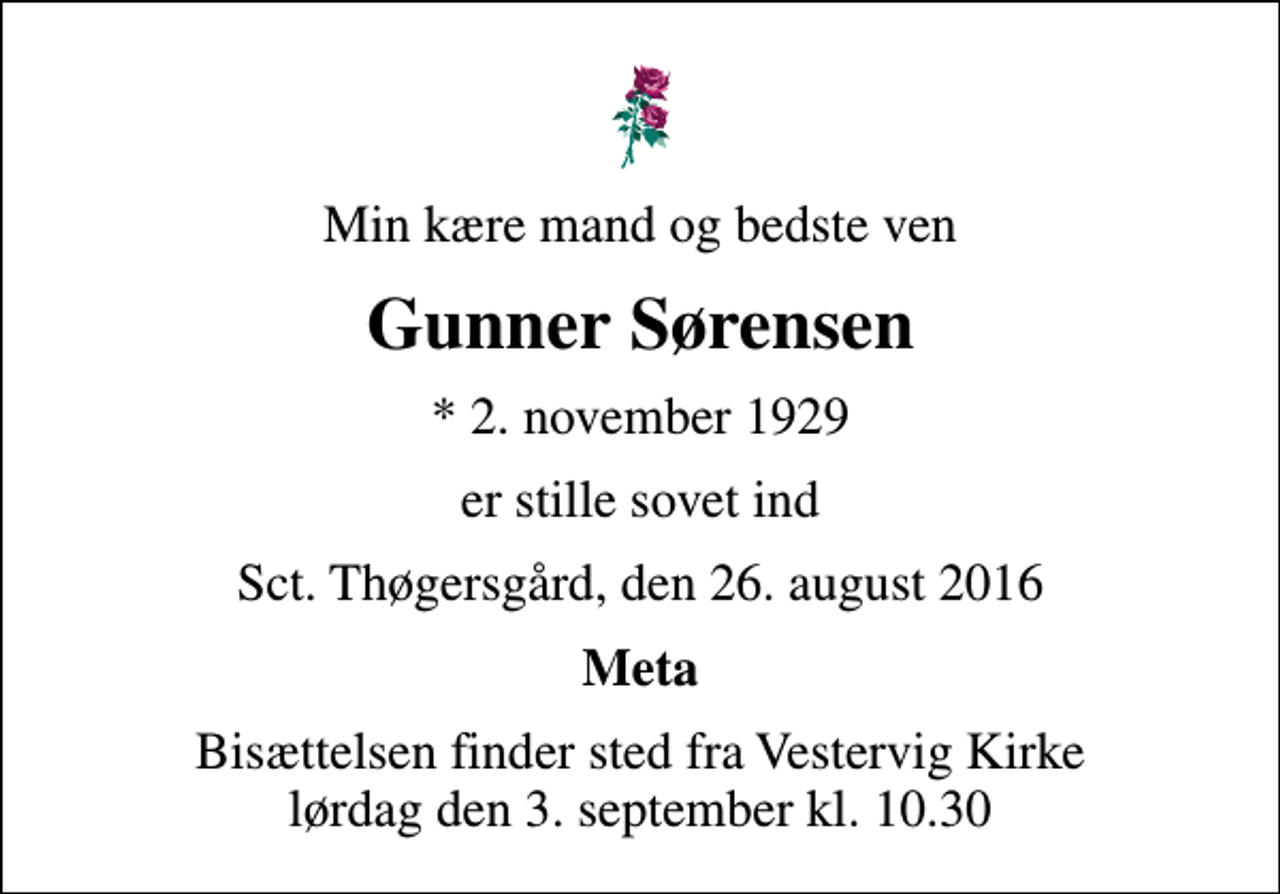 <p>Min kære mand og bedste ven<br />Gunner Sørensen<br />* 2. november 1929<br />er stille sovet ind<br />Sct. Thøgersgård, den 26. august 2016<br />Meta<br />Bisættelsen finder sted fra Vestervig Kirke lørdag den 3. september kl. 10.30</p>