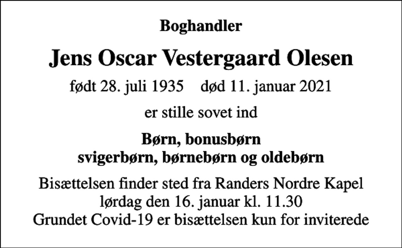 <p>Boghandler<br />Jens Oscar Vestergaard Olesen<br />født 28. juli 1935 død 11. januar 2021<br />er stille sovet ind<br />Børn, bonusbørn svigerbørn, børnebørn og oldebørn<br />Bisættelsen finder sted fra Randers Nordre Kapel lørdag den 16. januar kl. 11.30 Grundet Covid-19 er bisættelsen kun for inviterede</p>