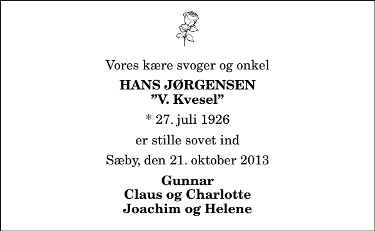 <p>Vores kære svoger og onkel<br />Hans Jørgensen<br />V. Kvesel<br />* 27. juli 1926<br />er stille sovet ind<br />Sæby, den 21. oktober 2013<br />Gunnar Claus og Charlotte Joachim og Helene</p>