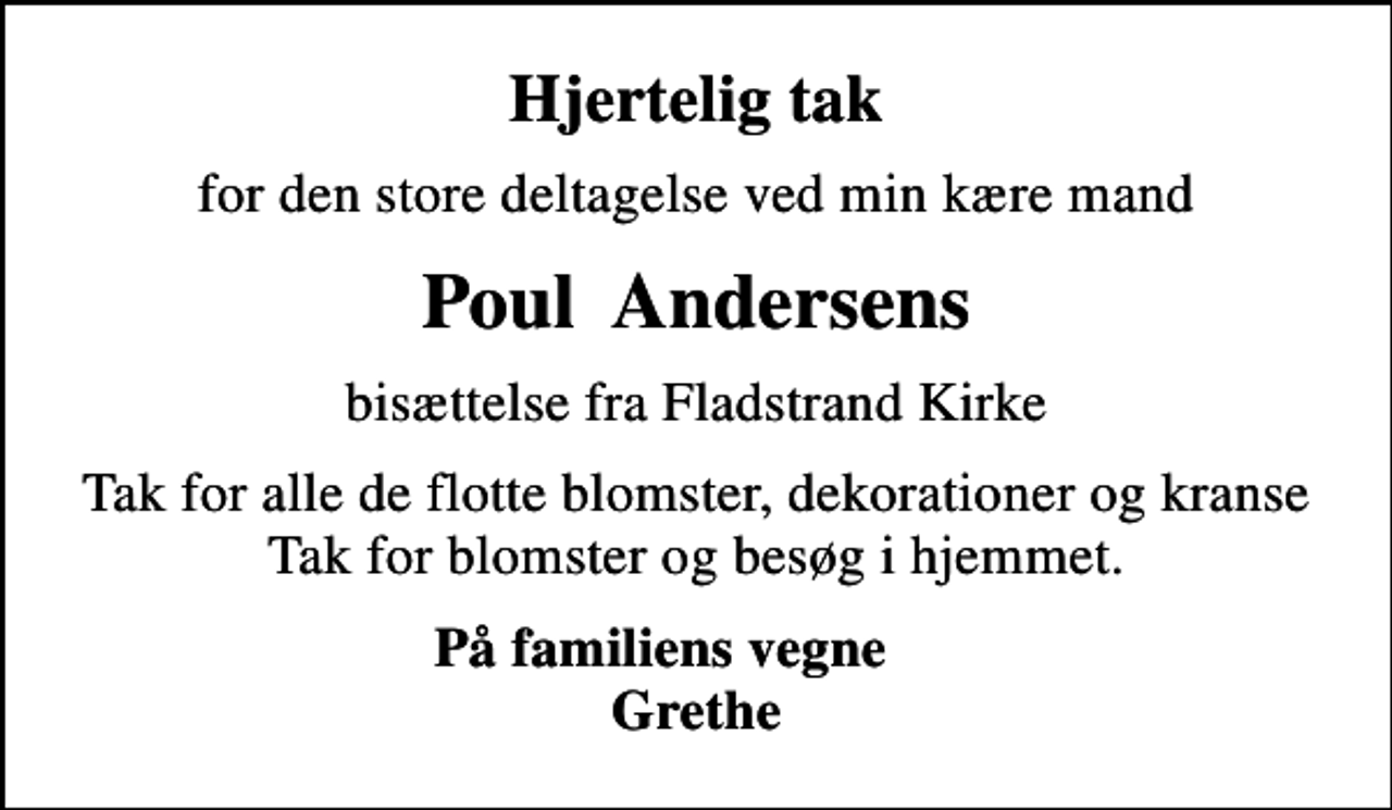 <p>Hjertelig tak<br />for den store deltagelse ved min kære mand<br />Poul Andersens<br />bisættelse fra Fladstrand Kirke<br />Tak for alle de flotte blomster, dekorationer og kranse Tak for blomster og besøg i hjemmet.<br />På familiens vegne Grethe</p>