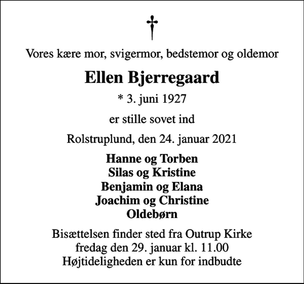 <p>Vores kære mor, svigermor, bedstemor og oldemor<br />Ellen Bjerregaard<br />* 3. juni 1927<br />er stille sovet ind<br />Rolstruplund, den 24. januar 2021<br />Hanne og Torben Silas og Kristine Benjamin og Elana Joachim og Christine Oldebørn<br />Bisættelsen finder sted fra Outrup Kirke fredag den 29. januar kl. 11.00 Højtideligheden er kun for indbudte</p>