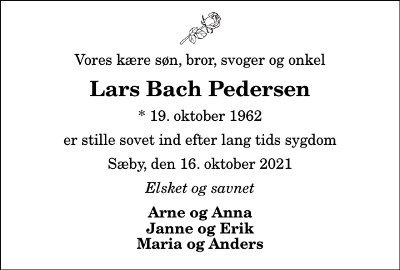 <p>Vores kære søn, bror, svoger og onkel<br />Lars Bach Pedersen<br />* 19. oktober 1962<br />er stille sovet ind efter lang tids sygdom<br />Sæby, den 16. oktober 2021<br />Elsket og savnet<br />Arne og Anna Janne og Erik Maria og Anders</p>