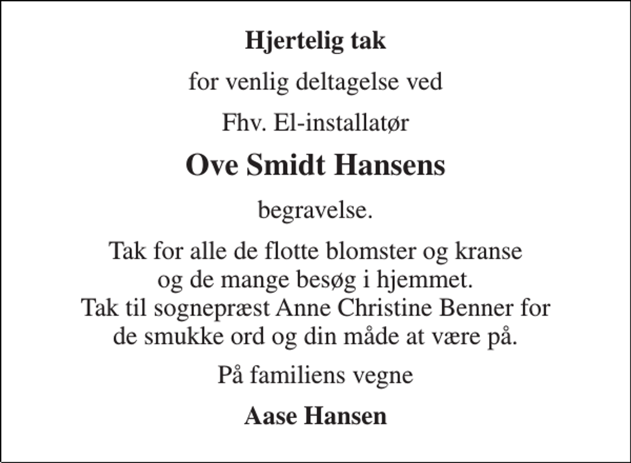 <p>Hjertelig tak<br />for venlig deltagelse ved<br />Fhv. El-installatør<br />Ove Smidt Hansens<br />begravelse.<br />Tak for alle de flotte blomster og kranse og de mange besøg i hjemmet. Tak til sognepræst Anne Christine Benner for de smukke ord og din måde at være på.<br />På familiens vegne<br />Aase Hansen</p>