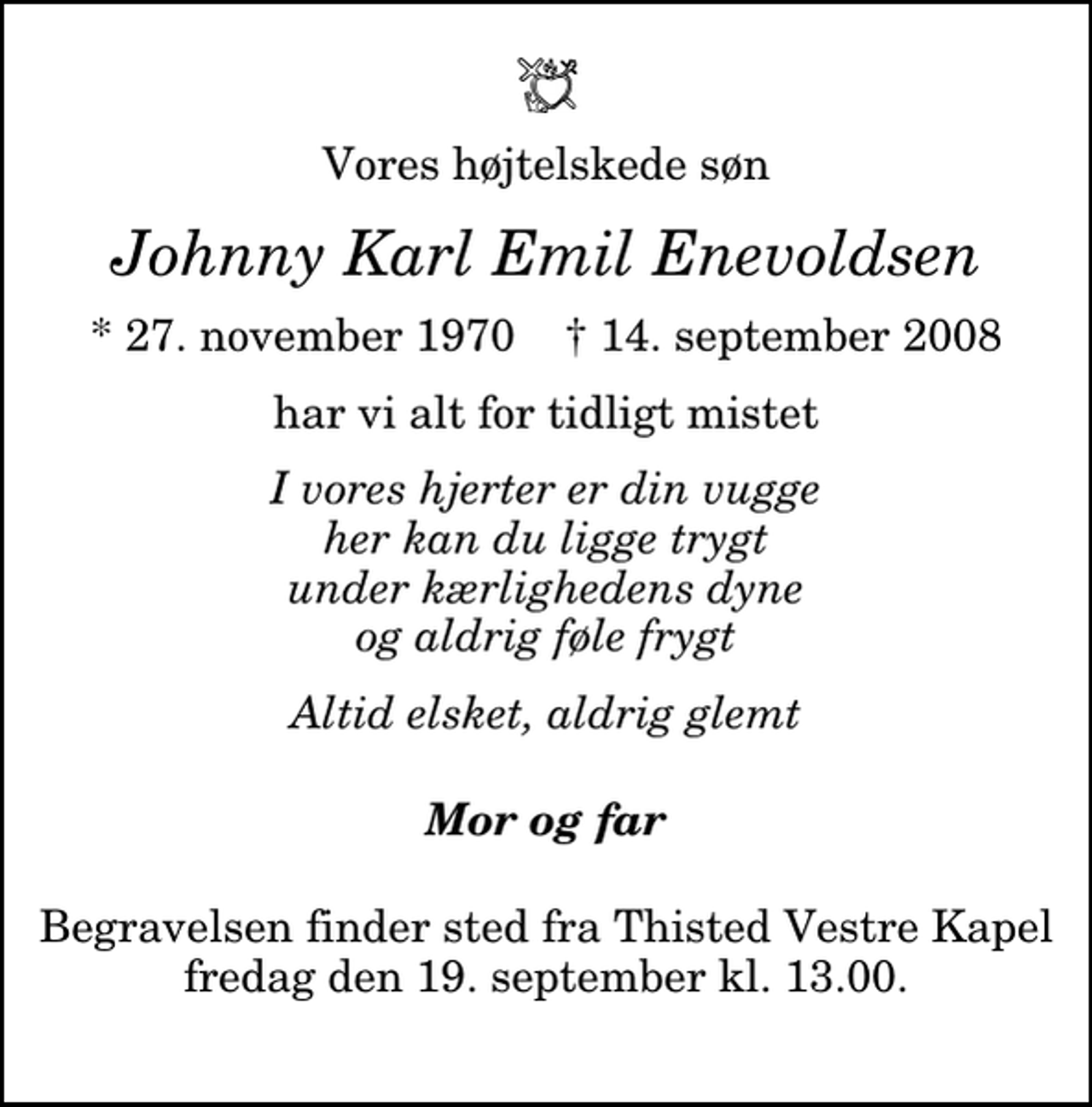 <p>Vores højtelskede søn<br />Johnny Karl Emil Enevoldsen<br />* 27. november 1970 ✝ 14. september 2008<br />har vi alt for tidligt mistet<br />I vores hjerter er din vugge her kan du ligge trygt under kærlighedens dyne og aldrig føle frygt<br />Altid elsket, aldrig glemt<br />Mor og far<br />Begravelsen finder sted fra Thisted Vestre Kapel fredag den 19. september kl. 13.00</p>