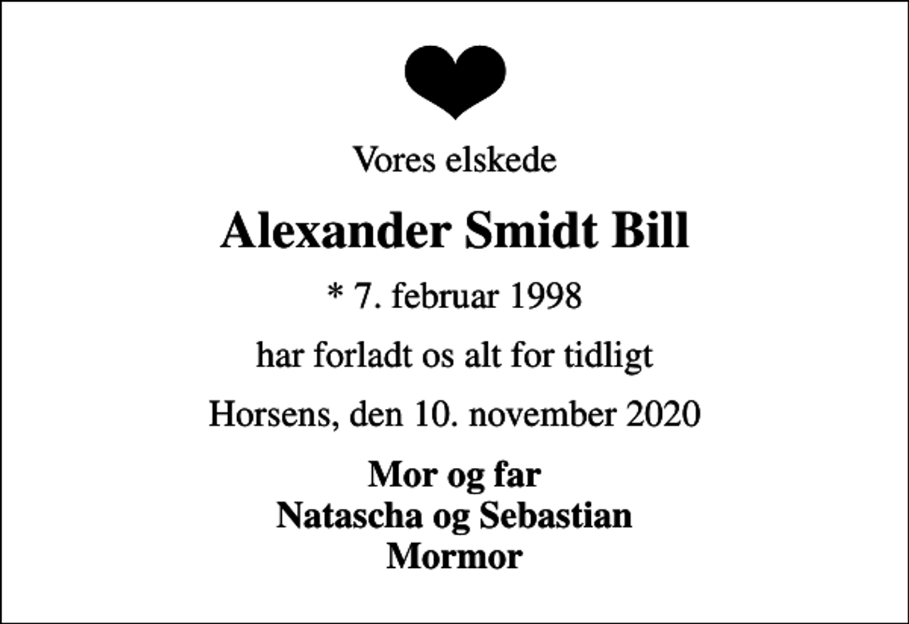 <p>Vores elskede<br />Alexander Smidt Bill<br />* 7. februar 1998<br />har forladt os alt for tidligt<br />Horsens, den 10. november 2020<br />Mor og far Natascha og Sebastian Mormor</p>