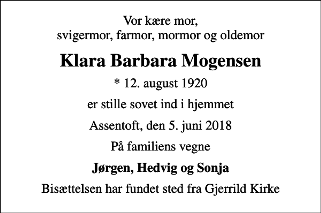 <p>Vor kære mor, svigermor, farmor, mormor og oldemor<br />Klara Barbara Mogensen<br />* 12. august 1920<br />er stille sovet ind i hjemmet<br />Assentoft, den 5. juni 2018<br />På familiens vegne<br />Jørgen, Hedvig og Sonja<br />Bisættelsen har fundet sted fra Gjerrild Kirke</p>