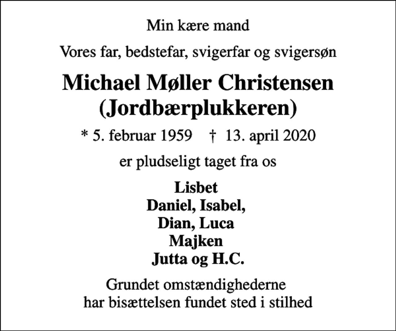 <p>Min kære mand<br />Vores far, bedstefar, svigerfar og svigersøn<br />Michael Møller Christensen (Jordbærplukkeren)<br />* 5. februar 1959 ✝ 13. april 2020<br />er pludseligt taget fra os<br />Lisbet Daniel, Isabel, Dian, Luca Majken Jutta og H.C.<br />Grundet omstændighederne har bisættelsen fundet sted i stilhed</p>