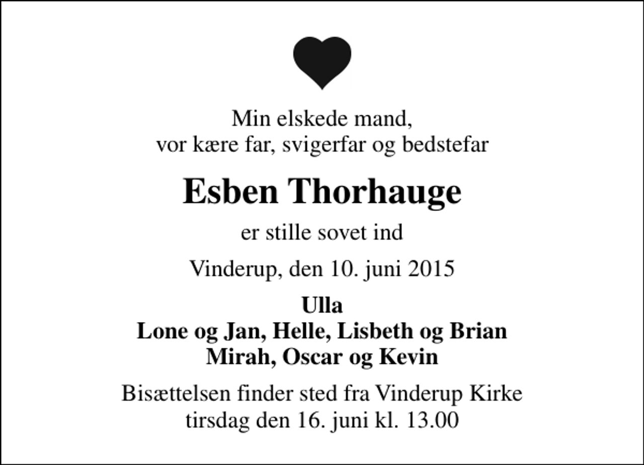 <p>Min elskede mand, vor kære far, svigerfar og bedstefar<br />Esben Thorhauge<br />er stille sovet ind<br />Vinderup, den 10. juni 2015<br />Ulla Lone og Jan, Helle, Lisbeth og Brian Mirah, Oscar og Kevin<br />Bisættelsen finder sted fra Vinderup Kirke tirsdag den 16. juni kl. 13.00</p>
