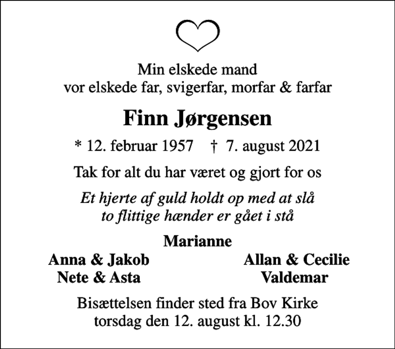 <p>Min elskede mand vor elskede far, svigerfar, morfar &amp; farfar<br />Finn Jørgensen<br />* 12. februar 1957 ✝ 7. august 2021<br />Tak for alt du har været og gjort for os<br />Et hjerte af guld holdt op med at slå to flittige hænder er gået i stå<br />Marianne<br />Anna &amp; Jakob<br />Allan &amp; Cecilie<br />Nete &amp; Asta<br />Valdemar<br />Bisættelsen finder sted fra Bov Kirke torsdag den 12. august kl. 12.30</p>