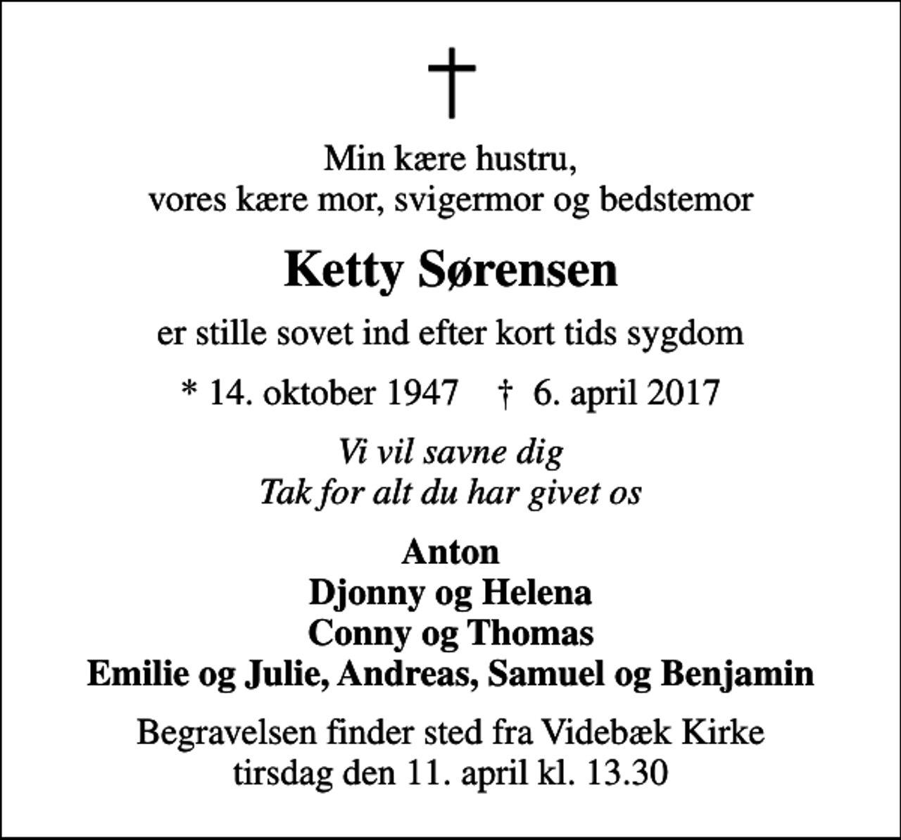 <p>Min kære hustru, vores kære mor, svigermor og bedstemor<br />Ketty Sørensen<br />er stille sovet ind efter kort tids sygdom<br />* 14. oktober 1947 ✝ 6. april 2017<br />Vi vil savne dig Tak for alt du har givet os<br />Anton Djonny og Helena Conny og Thomas Emilie og Julie, Andreas, Samuel og Benjamin<br />Begravelsen finder sted fra Videbæk Kirke tirsdag den 11. april kl. 13.30</p>