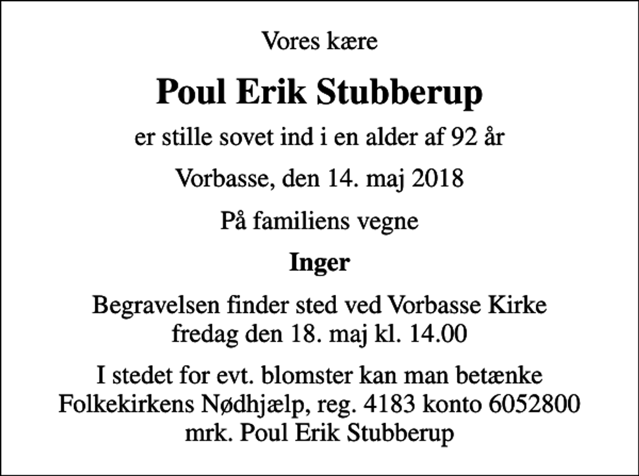 <p>Vores kære<br />Poul Erik Stubberup<br />er stille sovet ind i en alder af 92 år<br />Vorbasse, den 14. maj 2018<br />På familiens vegne<br />Inger<br />Begravelsen finder sted ved Vorbasse Kirke fredag den 18. maj kl. 14.00<br />I stedet for evt. blomster kan man betænke<br />Folkekirkens Nødhjælp reg.4183konto6052800mrk. Poul Erik<br />Stubberup</p>