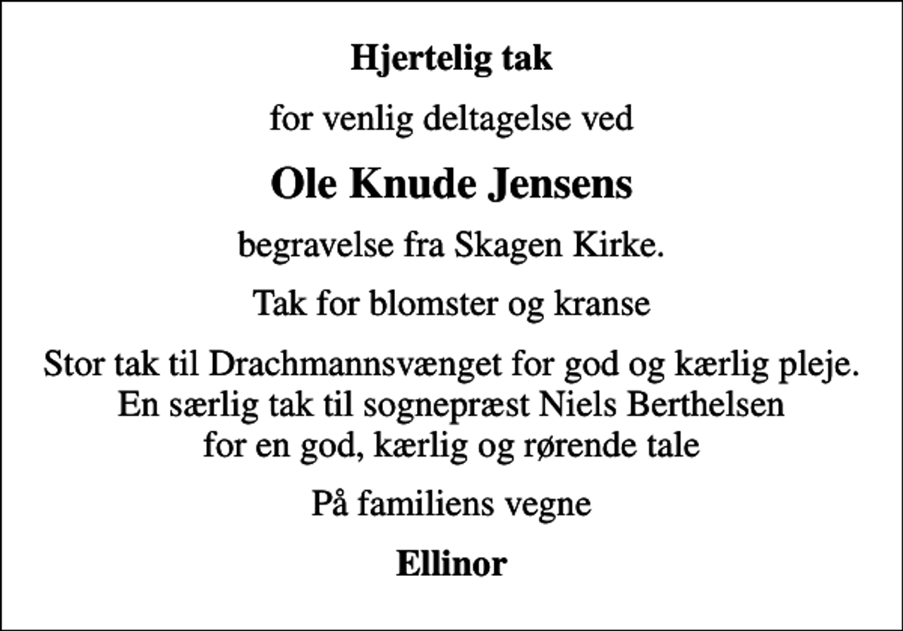 <p>Hjertelig tak<br />for venlig deltagelse ved<br />Ole Knude Jensens<br />begravelse fra Skagen Kirke.<br />Tak for blomster og kranse<br />Stor tak til Drachmannsvænget for god og kærlig pleje. En særlig tak til sognepræst Niels Berthelsen for en god, kærlig og rørende tale<br />På familiens vegne<br />Ellinor</p>