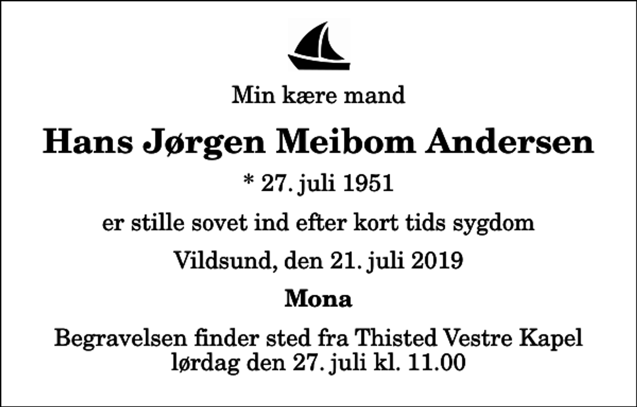 <p>Min kære mand<br />Hans Jørgen Meibom Andersen<br />* 27. juli 1951<br />er stille sovet ind efter kort tids sygdom<br />Vildsund, den 21. juli 2019<br />Mona<br />Begravelsen finder sted fra Thisted Vestre Kapel lørdag den 27. juli kl. 11.00</p>